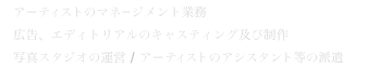 アーティストのマネージメント業務 / 広告、エディトリアルのキャスティング及び制作 / 写真スタジオの運営/アーティストのアシスタント等の派遣